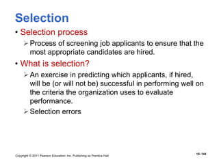 Copyright © 2011 Pearson Education, Inc. Publishing as Prentice Hall
10–144
Selection
• Selection process
Process of screening job applicants to ensure that the
most appropriate candidates are hired.
• What is selection?
An exercise in predicting which applicants, if hired,
will be (or will not be) successful in performing well on
the criteria the organization uses to evaluate
performance.
Selection errors
 