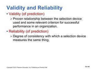 Copyright © 2011 Pearson Education, Inc. Publishing as Prentice Hall
10–145
Validity and Reliability
• Validity (of prediction)
Proven relationship between the selection device
used and some relevant criterion for successful
performance in an organization.
• Reliability (of prediction)
Degree of consistency with which a selection device
measures the same thing.
 