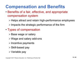 Copyright © 2011 Pearson Education, Inc. Publishing as Prentice Hall
10–149
Compensation and Benefits
• Benefits of a fair, effective, and appropriate
compensation system
Helps attract and retain high-performance employees
Impacts the strategic performance of the firm
• Types of compensation
Base wage or salary
Wage and salary add-ons
Incentive payments
Skill-based pay
Variable pay
 