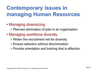 Copyright © 2011 Pearson Education, Inc. Publishing as Prentice Hall
10–151
Contemporary issues in
managing Human Resources
• Managing downsizing
Planned elimination of jobs in an organization
• Managing workforce diversity
Widen the recruitment net for diversity
Ensure selection without discrimination
Provide orientation and training that is effective
 