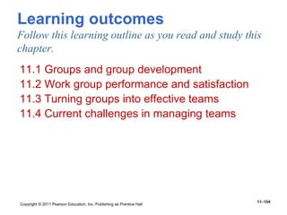 Copyright © 2011 Pearson Education, Inc. Publishing as Prentice Hall
11–154
Learning outcomes
Follow this learning outline as you read and study this
chapter.
11.1 Groups and group development
11.2 Work group performance and satisfaction
11.3 Turning groups into effective teams
11.4 Current challenges in managing teams
 