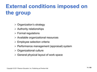 Copyright © 2011 Pearson Education, Inc. Publishing as Prentice Hall
11–158
External conditions imposed on
the group
 Organization’s strategy
 Authority relationships
 Formal regulations
 Available organizational resources
 Employee selection criteria
 Performance management (appraisal) system
 Organizational culture
 General physical layout of work space
 