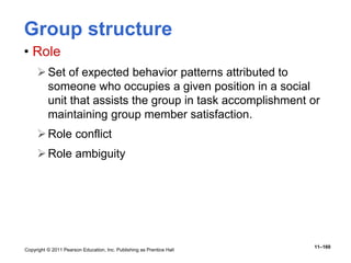 Copyright © 2011 Pearson Education, Inc. Publishing as Prentice Hall
11–160
Group structure
• Role
Set of expected behavior patterns attributed to
someone who occupies a given position in a social
unit that assists the group in task accomplishment or
maintaining group member satisfaction.
Role conflict
Role ambiguity
 