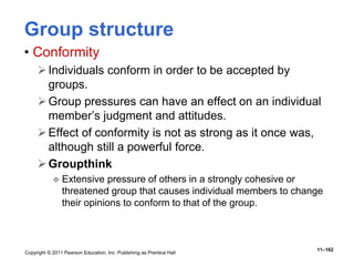 Copyright © 2011 Pearson Education, Inc. Publishing as Prentice Hall
11–162
Group structure
• Conformity
Individuals conform in order to be accepted by
groups.
Group pressures can have an effect on an individual
member’s judgment and attitudes.
Effect of conformity is not as strong as it once was,
although still a powerful force.
Groupthink
 Extensive pressure of others in a strongly cohesive or
threatened group that causes individual members to change
their opinions to conform to that of the group.
 