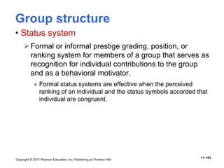Copyright © 2011 Pearson Education, Inc. Publishing as Prentice Hall
11–163
Group structure
• Status system
Formal or informal prestige grading, position, or
ranking system for members of a group that serves as
recognition for individual contributions to the group
and as a behavioral motivator.
 Formal status systems are effective when the perceived
ranking of an individual and the status symbols accorded that
individual are congruent.
 