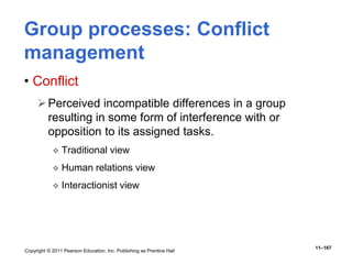 Copyright © 2011 Pearson Education, Inc. Publishing as Prentice Hall
11–167
Group processes: Conflict
management
• Conflict
Perceived incompatible differences in a group
resulting in some form of interference with or
opposition to its assigned tasks.
 Traditional view
 Human relations view
 Interactionist view
 