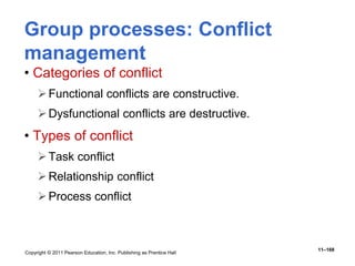 Copyright © 2011 Pearson Education, Inc. Publishing as Prentice Hall
11–168
Group processes: Conflict
management
• Categories of conflict
Functional conflicts are constructive.
Dysfunctional conflicts are destructive.
• Types of conflict
Task conflict
Relationship conflict
Process conflict
 