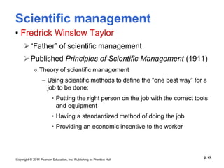 Copyright © 2011 Pearson Education, Inc. Publishing as Prentice Hall
2–17
Scientific management
• Fredrick Winslow Taylor
“Father” of scientific management
Published Principles of Scientific Management (1911)
 Theory of scientific management
– Using scientific methods to define the “one best way” for a
job to be done:
• Putting the right person on the job with the correct tools
and equipment
• Having a standardized method of doing the job
• Providing an economic incentive to the worker
 