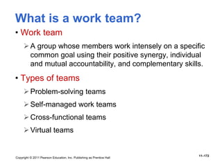 Copyright © 2011 Pearson Education, Inc. Publishing as Prentice Hall
11–172
What is a work team?
• Work team
A group whose members work intensely on a specific
common goal using their positive synergy, individual
and mutual accountability, and complementary skills.
• Types of teams
Problem-solving teams
Self-managed work teams
Cross-functional teams
Virtual teams
 