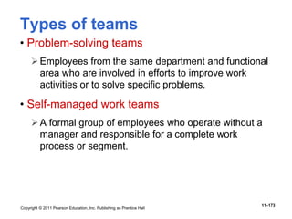 Copyright © 2011 Pearson Education, Inc. Publishing as Prentice Hall
11–173
Types of teams
• Problem-solving teams
Employees from the same department and functional
area who are involved in efforts to improve work
activities or to solve specific problems.
• Self-managed work teams
A formal group of employees who operate without a
manager and responsible for a complete work
process or segment.
 