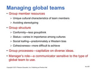 Copyright © 2011 Pearson Education, Inc. Publishing as Prentice Hall
11–177
Managing global teams
• Group member resources
 Unique cultural characteristics of team members
 Avoiding stereotyping
• Group structure
 Conformity—less groupthink
 Status—varies in importance among cultures
 Social loafing—predominately a Western bias
 Cohesiveness—more difficult to achieve
• Group processes—capitalize on diverse ideas.
• Manager’s role—a communicator sensitive to the type of
global team to use.
 