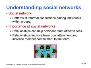 Copyright © 2011 Pearson Education, Inc. Publishing as Prentice Hall
11–178
Understanding social networks
• Social network
Patterns of informal connections among individuals
within groups.
• Importance of social networks
Relationships can help or hinder team effectiveness.
Relationships improve team goal attainment and
increase member commitment to the team.
 