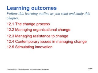 Copyright © 2011 Pearson Education, Inc. Publishing as Prentice Hall
12–180
Learning outcomes
Follow this learning outline as you read and study this
chapter.
12.1 The change process
12.2 Managing organizational change
12.3 Managing resistance to change
12.4 Contemporary issues in managing change
12.5 Stimulating innovation
 