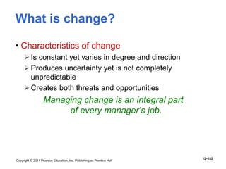 Copyright © 2011 Pearson Education, Inc. Publishing as Prentice Hall
12–182
What is change?
• Characteristics of change
Is constant yet varies in degree and direction
Produces uncertainty yet is not completely
unpredictable
Creates both threats and opportunities
Managing change is an integral part
of every manager’s job.
 