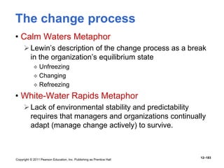 Copyright © 2011 Pearson Education, Inc. Publishing as Prentice Hall
12–183
The change process
• Calm Waters Metaphor
Lewin’s description of the change process as a break
in the organization’s equilibrium state
 Unfreezing
 Changing
 Refreezing
• White-Water Rapids Metaphor
Lack of environmental stability and predictability
requires that managers and organizations continually
adapt (manage change actively) to survive.
 