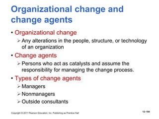 Copyright © 2011 Pearson Education, Inc. Publishing as Prentice Hall
12–184
Organizational change and
change agents
• Organizational change
Any alterations in the people, structure, or technology
of an organization
• Change agents
Persons who act as catalysts and assume the
responsibility for managing the change process.
• Types of change agents
Managers
Nonmanagers
Outside consultants
 