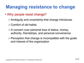 Copyright © 2011 Pearson Education, Inc. Publishing as Prentice Hall
12–187
Managing resistance to change
• Why people resist change?
Ambiguity and uncertainty that change introduces
Comfort of old habits
A concern over personal loss of status, money,
authority, friendships, and personal convenience
Perception that change is incompatible with the goals
and interest of the organization
 