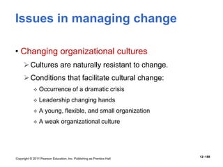 Copyright © 2011 Pearson Education, Inc. Publishing as Prentice Hall
12–188
Issues in managing change
• Changing organizational cultures
Cultures are naturally resistant to change.
Conditions that facilitate cultural change:
 Occurrence of a dramatic crisis
 Leadership changing hands
 A young, flexible, and small organization
 A weak organizational culture
 