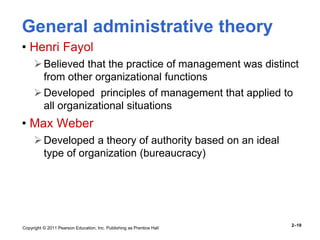 Copyright © 2011 Pearson Education, Inc. Publishing as Prentice Hall
2–19
General administrative theory
• Henri Fayol
Believed that the practice of management was distinct
from other organizational functions
Developed principles of management that applied to
all organizational situations
• Max Weber
Developed a theory of authority based on an ideal
type of organization (bureaucracy)
 