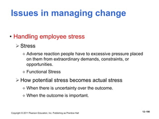 Copyright © 2011 Pearson Education, Inc. Publishing as Prentice Hall
12–190
Issues in managing change
• Handling employee stress
Stress
 Adverse reaction people have to excessive pressure placed
on them from extraordinary demands, constraints, or
opportunities.
 Functional Stress
How potential stress becomes actual stress
 When there is uncertainty over the outcome.
 When the outcome is important.
 