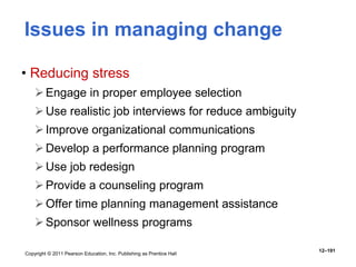 Copyright © 2011 Pearson Education, Inc. Publishing as Prentice Hall
12–191
Issues in managing change
• Reducing stress
Engage in proper employee selection
Use realistic job interviews for reduce ambiguity
Improve organizational communications
Develop a performance planning program
Use job redesign
Provide a counseling program
Offer time planning management assistance
Sponsor wellness programs
 
