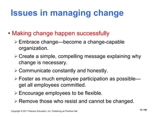 Copyright © 2011 Pearson Education, Inc. Publishing as Prentice Hall
12–192
Issues in managing change
• Making change happen successfully
Embrace change—become a change-capable
organization.
Create a simple, compelling message explaining why
change is necessary.
Communicate constantly and honestly.
Foster as much employee participation as possible—
get all employees committed.
Encourage employees to be flexible.
Remove those who resist and cannot be changed.
 