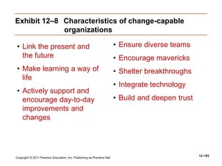 Copyright © 2011 Pearson Education, Inc. Publishing as Prentice Hall
12–193
Exhibit 12–8 Characteristics of change-capable
organizations
• Link the present and
the future
• Make learning a way of
life
• Actively support and
encourage day-to-day
improvements and
changes
• Ensure diverse teams
• Encourage mavericks
• Shelter breakthroughs
• Integrate technology
• Build and deepen trust
 