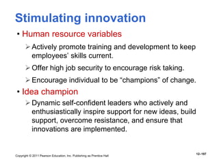 Copyright © 2011 Pearson Education, Inc. Publishing as Prentice Hall
12–197
Stimulating innovation
• Human resource variables
Actively promote training and development to keep
employees’ skills current.
Offer high job security to encourage risk taking.
Encourage individual to be “champions” of change.
• Idea champion
Dynamic self-confident leaders who actively and
enthusiastically inspire support for new ideas, build
support, overcome resistance, and ensure that
innovations are implemented.
 
