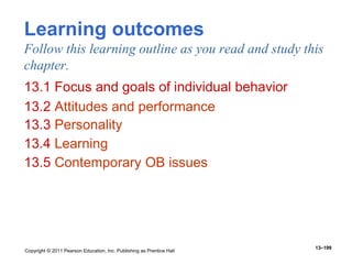 Copyright © 2011 Pearson Education, Inc. Publishing as Prentice Hall
13–199
Learning outcomes
Follow this learning outline as you read and study this
chapter.
13.1 Focus and goals of individual behavior
13.2 Attitudes and performance
13.3 Personality
13.4 Learning
13.5 Contemporary OB issues
 