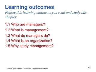 Copyright © 2011 Pearson Education, Inc. Publishing as Prentice Hall
1–2
Learning outcomes
Follow this learning outline as you read and study this
chapter.
1.1 Who are managers?
1.2 What is management?
1.3 What do managers do?
1.4 What is an organization?
1.5 Why study management?
 