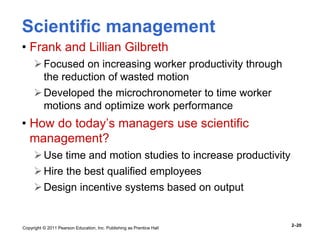 Copyright © 2011 Pearson Education, Inc. Publishing as Prentice Hall
2–20
Scientific management
• Frank and Lillian Gilbreth
Focused on increasing worker productivity through
the reduction of wasted motion
Developed the microchronometer to time worker
motions and optimize work performance
• How do today’s managers use scientific
management?
Use time and motion studies to increase productivity
Hire the best qualified employees
Design incentive systems based on output
 