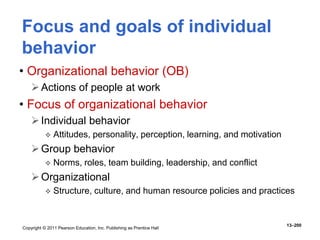 Copyright © 2011 Pearson Education, Inc. Publishing as Prentice Hall
13–200
Focus and goals of individual
behavior
• Organizational behavior (OB)
Actions of people at work
• Focus of organizational behavior
Individual behavior
 Attitudes, personality, perception, learning, and motivation
Group behavior
 Norms, roles, team building, leadership, and conflict
Organizational
 Structure, culture, and human resource policies and practices
 