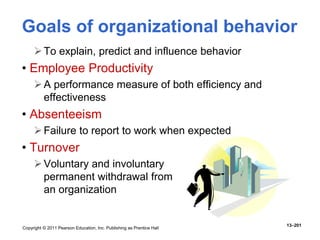 Copyright © 2011 Pearson Education, Inc. Publishing as Prentice Hall
13–201
Goals of organizational behavior
To explain, predict and influence behavior
• Employee Productivity
A performance measure of both efficiency and
effectiveness
• Absenteeism
Failure to report to work when expected
• Turnover
Voluntary and involuntary
permanent withdrawal from
an organization
 