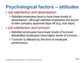 Copyright © 2011 Pearson Education, Inc. Publishing as Prentice Hall
13–207
• Job satisfaction and absenteeism
Satisfied employees tend to have lower levels of
absenteeism, although satisfied employees are bound
to take company approved days off (e.g. sick days)
• Job satisfaction and turnover
Satisfied employees have lower levels of turnover;
dissatisfied employees have higher levels of turnover.
Turnover is affected by the level of employee
performance.
Psychological factors – attitudes
 
