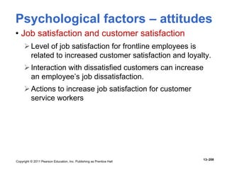 Copyright © 2011 Pearson Education, Inc. Publishing as Prentice Hall
13–208
• Job satisfaction and customer satisfaction
Level of job satisfaction for frontline employees is
related to increased customer satisfaction and loyalty.
Interaction with dissatisfied customers can increase
an employee’s job dissatisfaction.
Actions to increase job satisfaction for customer
service workers
Psychological factors – attitudes
 
