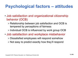 Copyright © 2011 Pearson Education, Inc. Publishing as Prentice Hall
13–209
• Job satisfaction and organizational citizenship
behavior (OCB)
Relationship between job satisfaction and OCB is
tempered by perceptions of fairness
Individual OCB is influenced by work group OCB
• Job satisfaction and workplace misbehavior
Dissatisfied employees will respond somehow
Not easy to predict exactly how they’ll respond
Psychological factors – attitudes
 