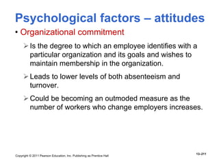 Copyright © 2011 Pearson Education, Inc. Publishing as Prentice Hall
13–211
• Organizational commitment
Is the degree to which an employee identifies with a
particular organization and its goals and wishes to
maintain membership in the organization.
Leads to lower levels of both absenteeism and
turnover.
Could be becoming an outmoded measure as the
number of workers who change employers increases.
Psychological factors – attitudes
 