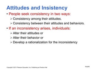 Copyright © 2011 Pearson Education, Inc. Publishing as Prentice Hall
13–213
Attitudes and Insistency
• People seek consistency in two ways:
Consistency among their attitudes.
Consistency between their attitudes and behaviors.
• If an inconsistency arises, individuals:
Alter their attitudes or
Alter their behavior or
Develop a rationalization for the inconsistency
 