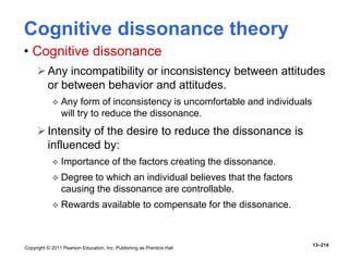 Copyright © 2011 Pearson Education, Inc. Publishing as Prentice Hall
13–214
Cognitive dissonance theory
• Cognitive dissonance
Any incompatibility or inconsistency between attitudes
or between behavior and attitudes.
 Any form of inconsistency is uncomfortable and individuals
will try to reduce the dissonance.
Intensity of the desire to reduce the dissonance is
influenced by:
 Importance of the factors creating the dissonance.
 Degree to which an individual believes that the factors
causing the dissonance are controllable.
 Rewards available to compensate for the dissonance.
 