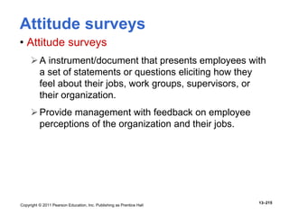 Copyright © 2011 Pearson Education, Inc. Publishing as Prentice Hall
13–215
Attitude surveys
• Attitude surveys
A instrument/document that presents employees with
a set of statements or questions eliciting how they
feel about their jobs, work groups, supervisors, or
their organization.
Provide management with feedback on employee
perceptions of the organization and their jobs.
 