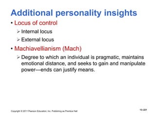 Copyright © 2011 Pearson Education, Inc. Publishing as Prentice Hall
13–221
Additional personality insights
• Locus of control
Internal locus
External locus
• Machiavellianism (Mach)
Degree to which an individual is pragmatic, maintains
emotional distance, and seeks to gain and manipulate
power—ends can justify means.
 