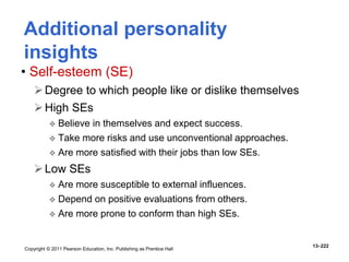 Copyright © 2011 Pearson Education, Inc. Publishing as Prentice Hall
13–222
• Self-esteem (SE)
Degree to which people like or dislike themselves
High SEs
 Believe in themselves and expect success.
 Take more risks and use unconventional approaches.
 Are more satisfied with their jobs than low SEs.
Low SEs
 Are more susceptible to external influences.
 Depend on positive evaluations from others.
 Are more prone to conform than high SEs.
Additional personality
insights
 
