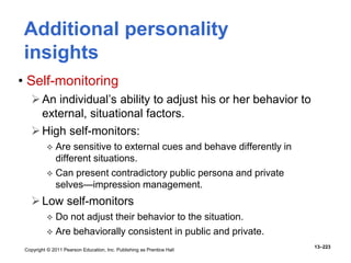 Copyright © 2011 Pearson Education, Inc. Publishing as Prentice Hall
13–223
• Self-monitoring
An individual’s ability to adjust his or her behavior to
external, situational factors.
High self-monitors:
 Are sensitive to external cues and behave differently in
different situations.
 Can present contradictory public persona and private
selves—impression management.
Low self-monitors
 Do not adjust their behavior to the situation.
 Are behaviorally consistent in public and private.
Additional personality
insights
 