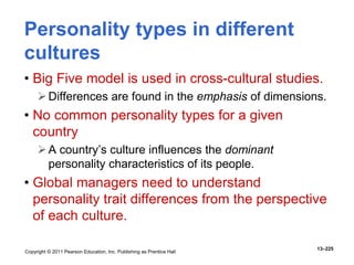 Copyright © 2011 Pearson Education, Inc. Publishing as Prentice Hall
13–225
Personality types in different
cultures
• Big Five model is used in cross-cultural studies.
Differences are found in the emphasis of dimensions.
• No common personality types for a given
country
A country’s culture influences the dominant
personality characteristics of its people.
• Global managers need to understand
personality trait differences from the perspective
of each culture.
 