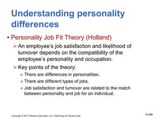 Copyright © 2011 Pearson Education, Inc. Publishing as Prentice Hall
13–229
Understanding personality
differences
• Personality Job Fit Theory (Holland)
An employee’s job satisfaction and likelihood of
turnover depends on the compatibility of the
employee’s personality and occupation.
Key points of the theory:
 There are differences in personalities.
 There are different types of jobs.
 Job satisfaction and turnover are related to the match
between personality and job for an individual.
 