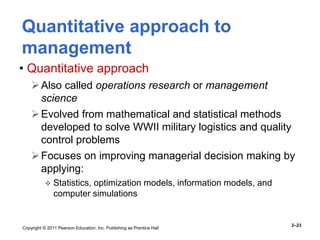 Copyright © 2011 Pearson Education, Inc. Publishing as Prentice Hall
2–23
Quantitative approach to
management
• Quantitative approach
Also called operations research or management
science
Evolved from mathematical and statistical methods
developed to solve WWII military logistics and quality
control problems
Focuses on improving managerial decision making by
applying:
 Statistics, optimization models, information models, and
computer simulations
 
