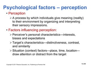 Copyright © 2011 Pearson Education, Inc. Publishing as Prentice Hall
13–230
• Perception
A process by which individuals give meaning (reality)
to their environment by organizing and interpreting
their sensory impressions.
• Factors influencing perception:
Perceiver’s personal characteristics—interests,
biases and expectations
Target’s characteristics—distinctiveness, contrast,
and similarity
Situation (context) factors—place, time, location—
draw attention or distract from the target
Psychological factors – perception
 