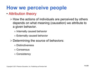 Copyright © 2011 Pearson Education, Inc. Publishing as Prentice Hall
13–232
How we perceive people
• Attribution theory
How the actions of individuals are perceived by others
depends on what meaning (causation) we attribute to
a given behavior.
 Internally caused behavior
 Externally caused behavior
Determining the source of behaviors:
 Distinctiveness
 Consensus
 Consistency
 