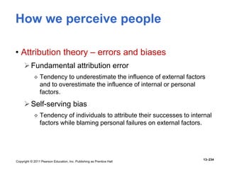 Copyright © 2011 Pearson Education, Inc. Publishing as Prentice Hall
13–234
How we perceive people
• Attribution theory – errors and biases
Fundamental attribution error
 Tendency to underestimate the influence of external factors
and to overestimate the influence of internal or personal
factors.
Self-serving bias
 Tendency of individuals to attribute their successes to internal
factors while blaming personal failures on external factors.
 