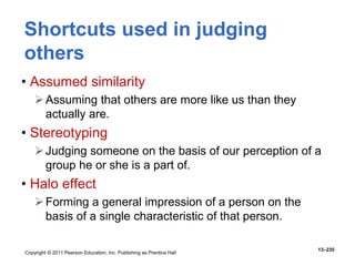Copyright © 2011 Pearson Education, Inc. Publishing as Prentice Hall
13–235
Shortcuts used in judging
others
• Assumed similarity
Assuming that others are more like us than they
actually are.
• Stereotyping
Judging someone on the basis of our perception of a
group he or she is a part of.
• Halo effect
Forming a general impression of a person on the
basis of a single characteristic of that person.
 